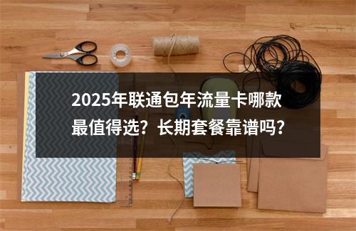 2025年联通包年流量卡哪款最值得选？长期套餐靠谱吗？