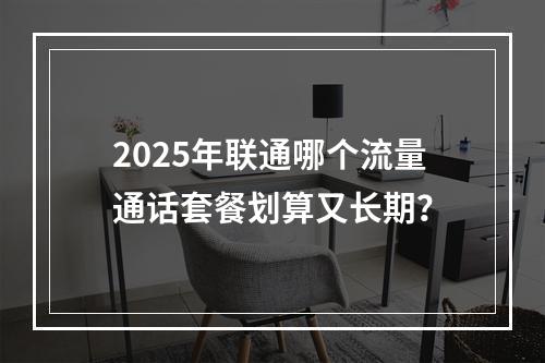 2025年联通哪个流量通话套餐划算又长期？