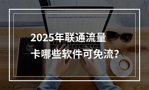 2025年联通流量卡哪些软件可免流？