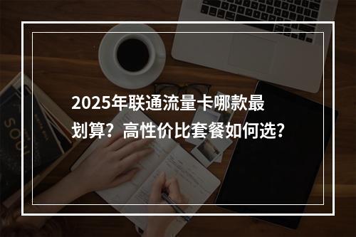 2025年联通流量卡哪款最划算？高性价比套餐如何选？