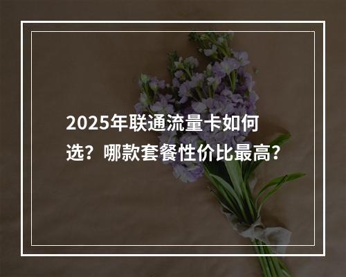 2025年联通流量卡如何选？哪款套餐性价比最高？