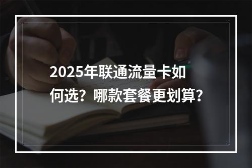 2025年联通流量卡如何选？哪款套餐更划算？