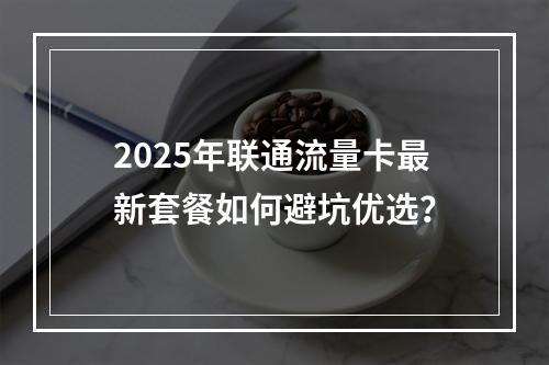 2025年联通流量卡最新套餐如何避坑优选？