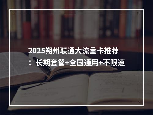 2025朔州联通大流量卡推荐：长期套餐+全国通用+不限速