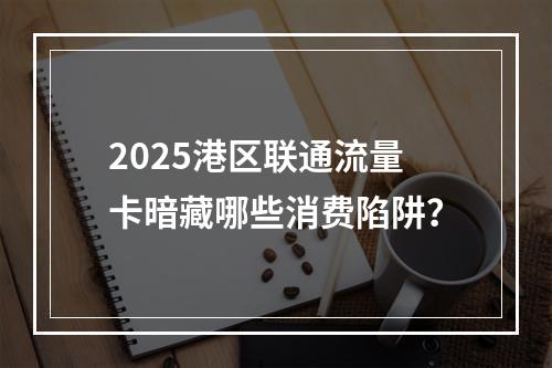 2025港区联通流量卡暗藏哪些消费陷阱？