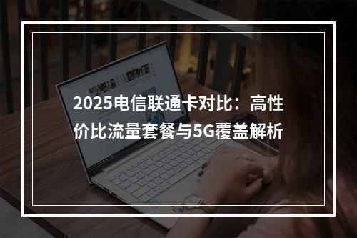2025电信联通卡对比：高性价比流量套餐与5G覆盖解析