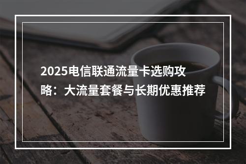 2025电信联通流量卡选购攻略：大流量套餐与长期优惠推荐