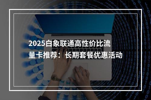 2025白象联通高性价比流量卡推荐：长期套餐优惠活动