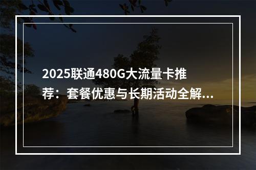2025联通480G大流量卡推荐：套餐优惠与长期活动全解析