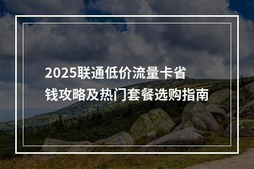 2025联通低价流量卡省钱攻略及热门套餐选购指南