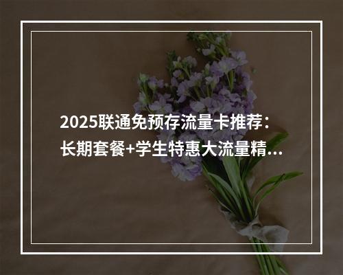 2025联通免预存流量卡推荐：长期套餐+学生特惠大流量精选