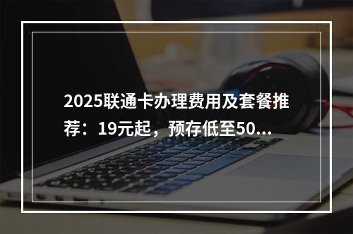 2025联通卡办理费用及套餐推荐：19元起，预存低至50元