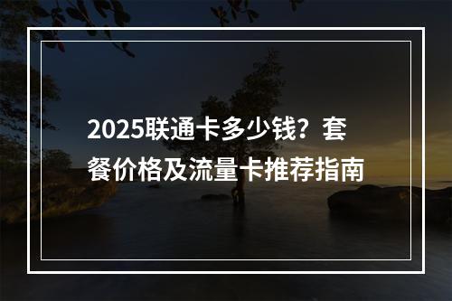 2025联通卡多少钱？套餐价格及流量卡推荐指南