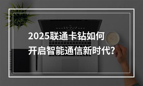 2025联通卡钻如何开启智能通信新时代？