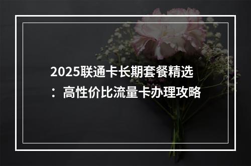 2025联通卡长期套餐精选：高性价比流量卡办理攻略