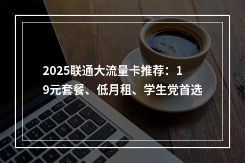 2025联通大流量卡推荐：19元套餐、低月租、学生党首选