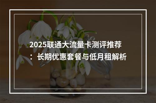 2025联通大流量卡测评推荐：长期优惠套餐与低月租解析