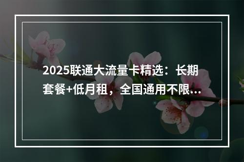 2025联通大流量卡精选：长期套餐+低月租，全国通用不限速