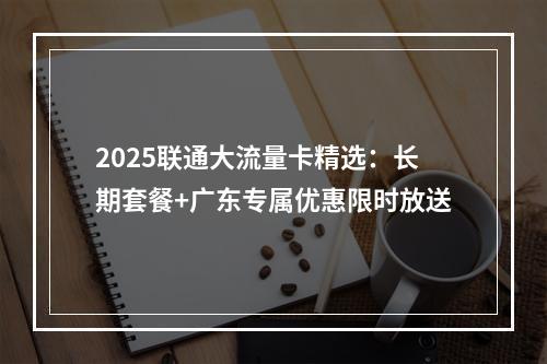 2025联通大流量卡精选：长期套餐+广东专属优惠限时放送