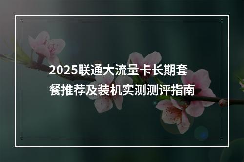 2025联通大流量卡长期套餐推荐及装机实测测评指南