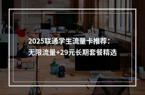 2025联通学生流量卡推荐：无限流量+29元长期套餐精选