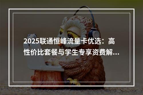 2025联通恒峰流量卡优选：高性价比套餐与学生专享资费解析