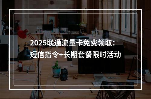 2025联通流量卡免费领取：短信指令+长期套餐限时活动