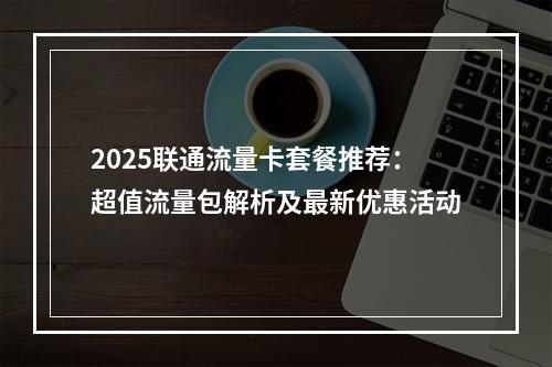 2025联通流量卡套餐推荐：超值流量包解析及最新优惠活动