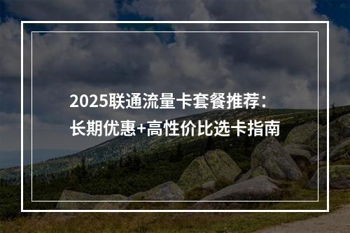 2025联通流量卡套餐推荐：长期优惠+高性价比选卡指南