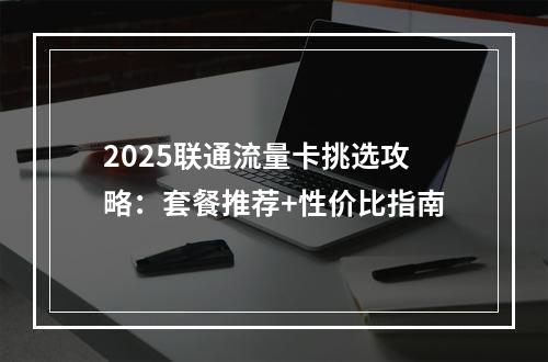 2025联通流量卡挑选攻略：套餐推荐+性价比指南