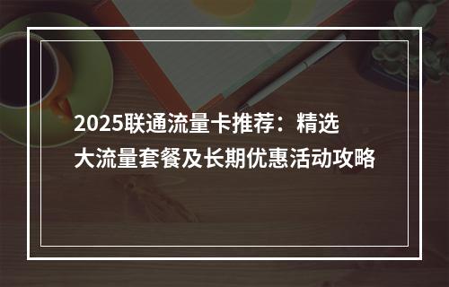 2025联通流量卡推荐：精选大流量套餐及长期优惠活动攻略