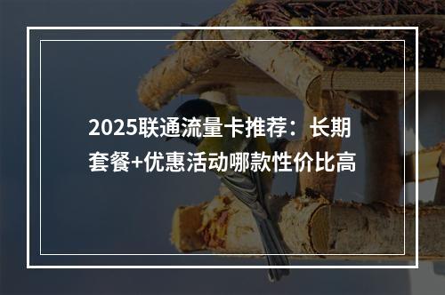 2025联通流量卡推荐：长期套餐+优惠活动哪款性价比高
