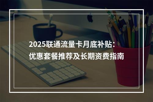 2025联通流量卡月底补贴：优惠套餐推荐及长期资费指南