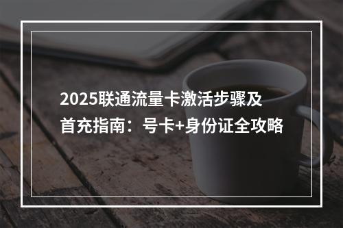 2025联通流量卡激活步骤及首充指南：号卡+身份证全攻略