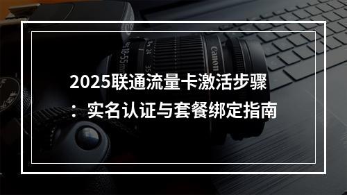 2025联通流量卡激活步骤：实名认证与套餐绑定指南