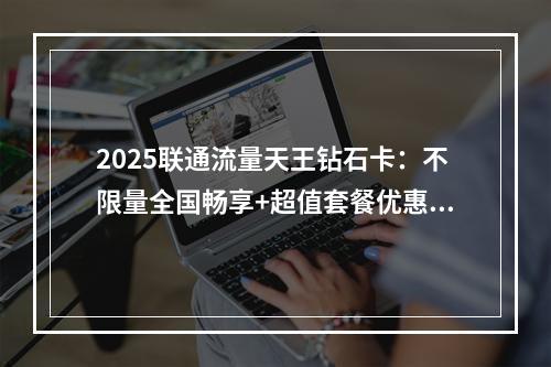 2025联通流量天王钻石卡：不限量全国畅享+超值套餐优惠促销