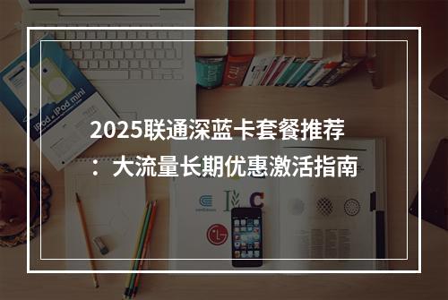2025联通深蓝卡套餐推荐：大流量长期优惠激活指南