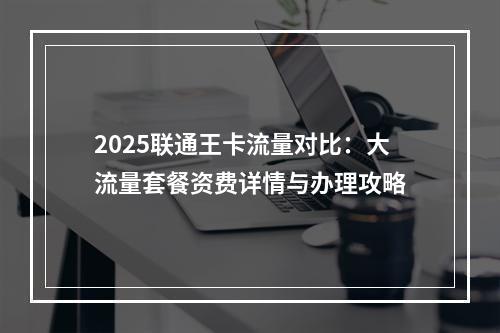 2025联通王卡流量对比：大流量套餐资费详情与办理攻略