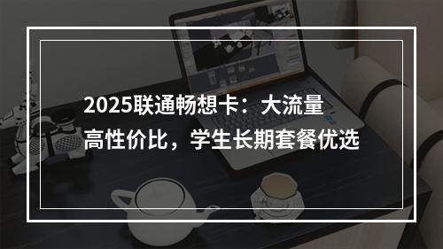 2025联通畅想卡：大流量高性价比，学生长期套餐优选