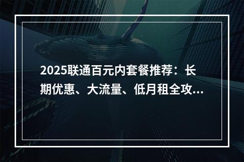 2025联通百元内套餐推荐：长期优惠、大流量、低月租全攻略