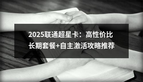 2025联通超星卡：高性价比长期套餐+自主激活攻略推荐