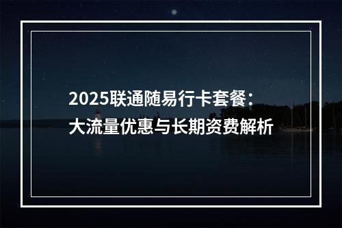 2025联通随易行卡套餐：大流量优惠与长期资费解析