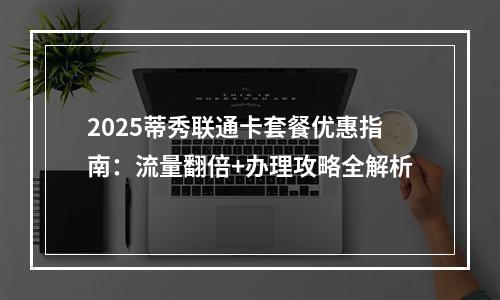 2025蒂秀联通卡套餐优惠指南：流量翻倍+办理攻略全解析