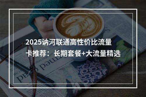 2025讷河联通高性价比流量卡推荐：长期套餐+大流量精选