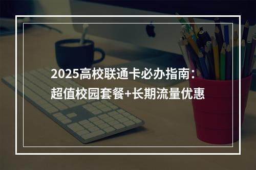2025高校联通卡必办指南：超值校园套餐+长期流量优惠