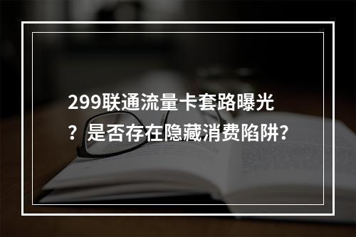 299联通流量卡套路曝光？是否存在隐藏消费陷阱？