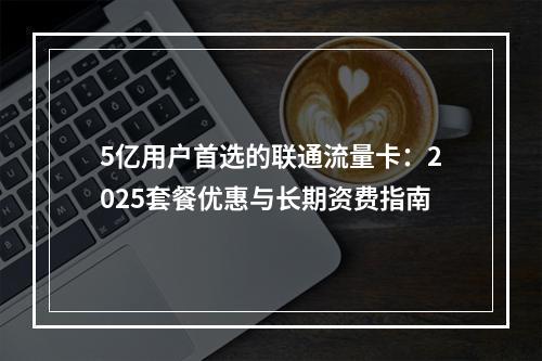 5亿用户首选的联通流量卡：2025套餐优惠与长期资费指南