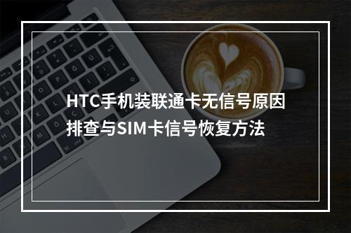 HTC手机装联通卡无信号原因排查与SIM卡信号恢复方法