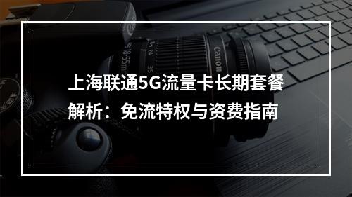 上海联通5G流量卡长期套餐解析：免流特权与资费指南