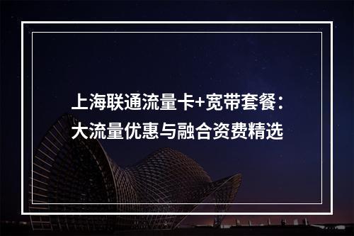 上海联通流量卡+宽带套餐：大流量优惠与融合资费精选